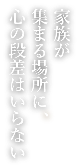 家族が集まる場所に、心の段差はいらない