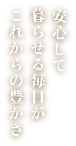 安心して暮らせる毎日が、これからの豊かさ