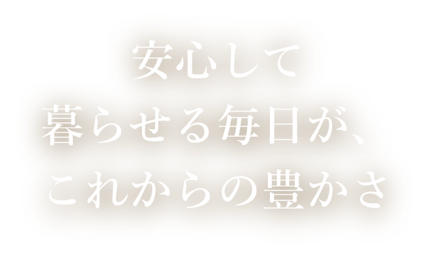 安心して暮らせる毎日が、これからの豊かさ